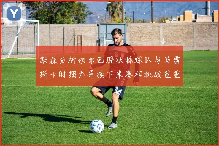 默森分析切尔西现状称球队与马雷斯卡时期无异接下来赛程挑战重重