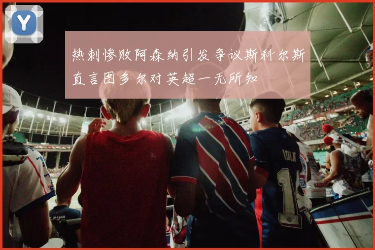 热刺惨败阿森纳引发争议斯科尔斯直言图多尔对英超一无所知