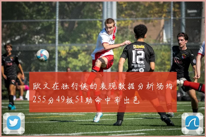 欧文在独行侠的表现数据分析场均255分49板51助命中率出色