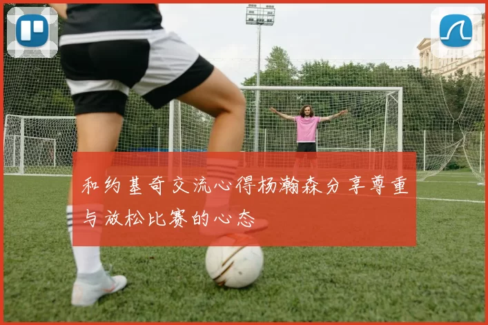 和约基奇交流心得杨瀚森分享尊重与放松比赛的心态