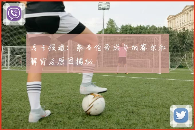 马卡报道：弗洛伦蒂诺与纳赛尔和解背后原因揭秘