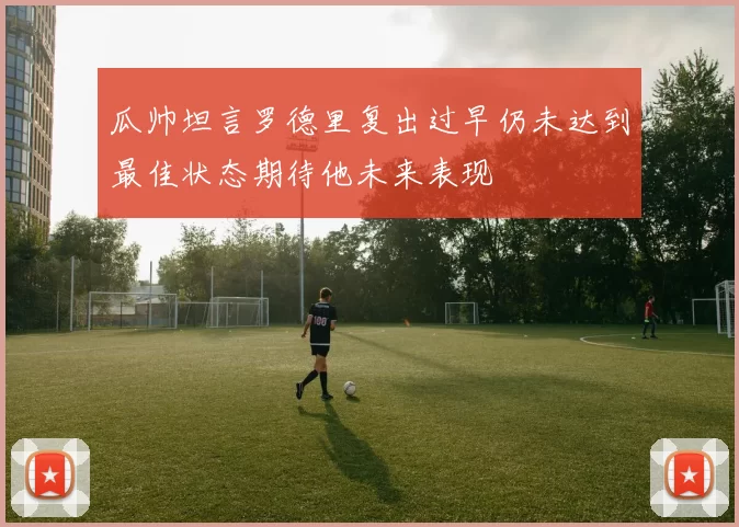 瓜帅坦言罗德里复出过早仍未达到最佳状态期待他未来表现