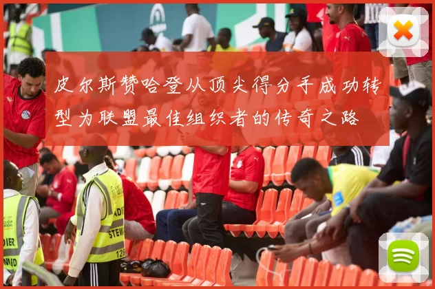 皮尔斯赞哈登从顶尖得分手成功转型为联盟最佳组织者的传奇之路