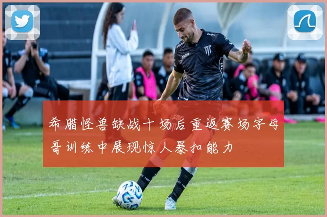 希腊怪兽缺战十场后重返赛场字母哥训练中展现惊人暴扣能力