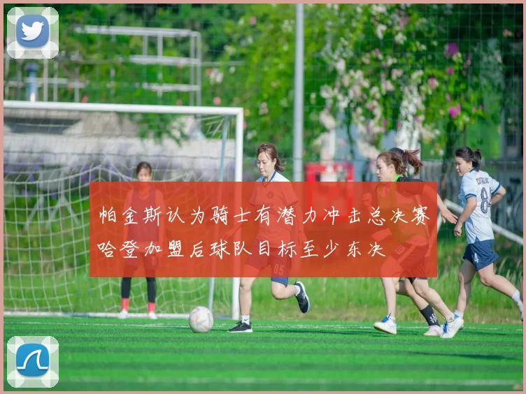 帕金斯认为骑士有潜力冲击总决赛哈登加盟后球队目标至少东决
