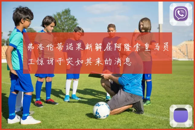 弗洛伦蒂诺果断解雇阿隆索皇马员工惊讶于突如其来的消息