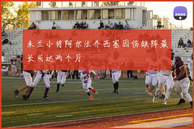 米兰小将阿尔法乔西塞因伤缺阵最长或达两个月