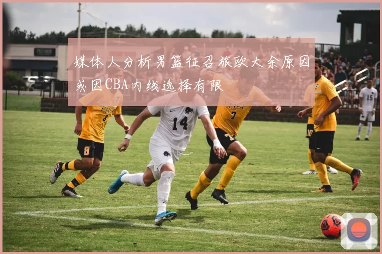 媒体人分析男篮征召旅欧大余原因或因CBA内线选择有限