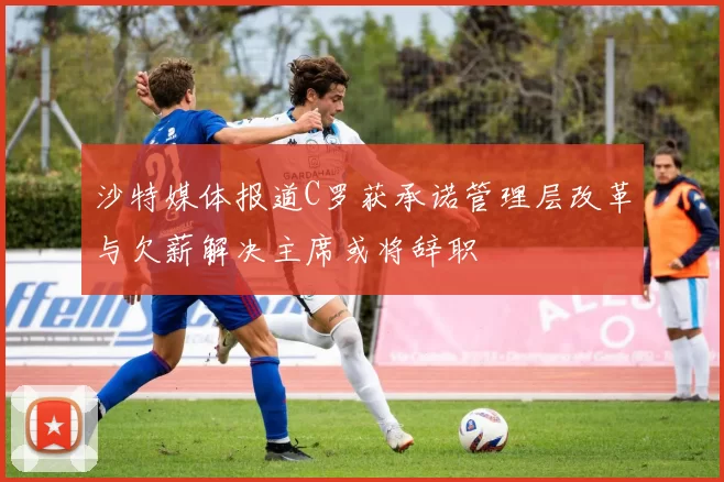 沙特媒体报道C罗获承诺管理层改革与欠薪解决主席或将辞职