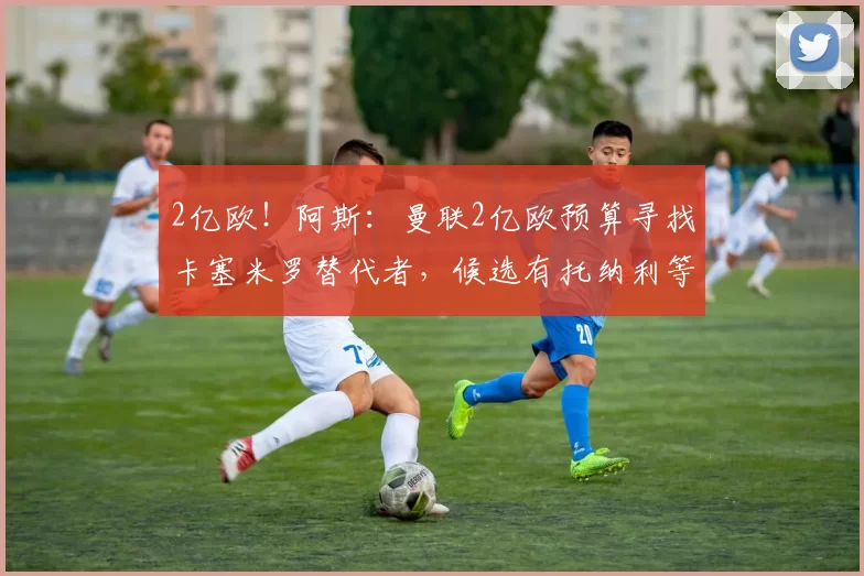 2亿欧！阿斯：曼联2亿欧预算寻找卡塞米罗替代者，候选有托纳利等