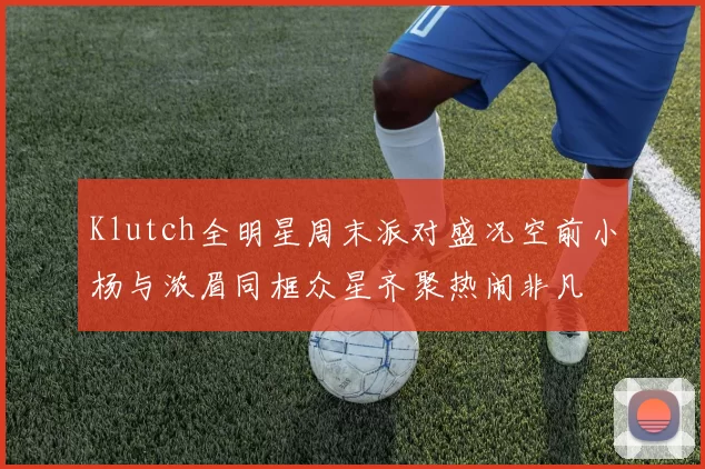 Klutch全明星周末派对盛况空前小杨与浓眉同框众星齐聚热闹非凡