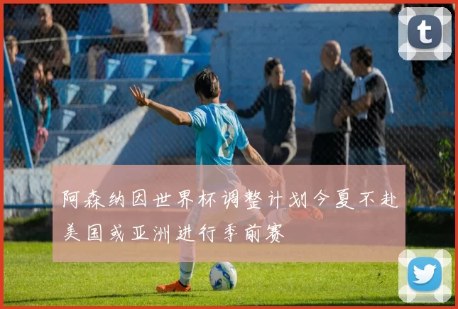 阿森纳因世界杯调整计划今夏不赴美国或亚洲进行季前赛