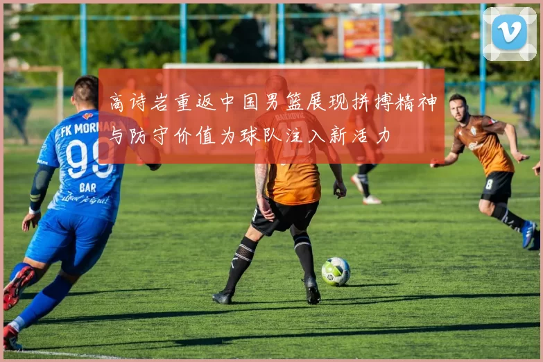 高诗岩重返中国男篮展现拼搏精神与防守价值为球队注入新活力
