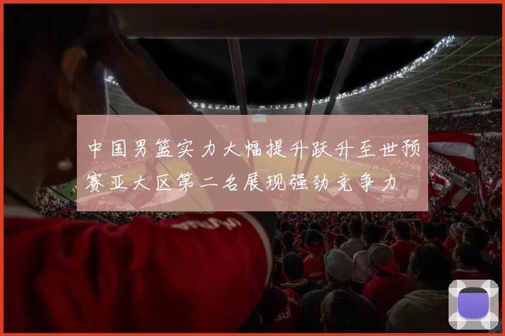 中国男篮实力大幅提升跃升至世预赛亚大区第二名展现强劲竞争力