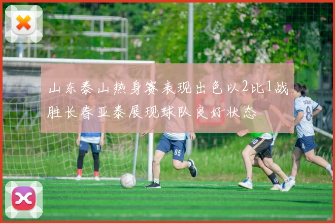 山东泰山热身赛表现出色以2比1战胜长春亚泰展现球队良好状态