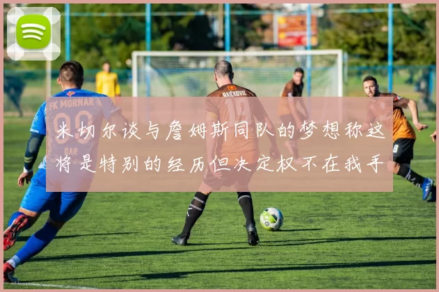 米切尔谈与詹姆斯同队的梦想称这将是特别的经历但决定权不在我手中