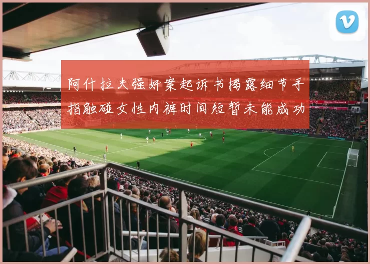 阿什拉夫强奸案起诉书揭露细节手指触碰女性内裤时间短暂未能成功挣脱