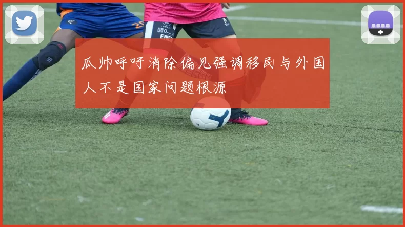 瓜帅呼吁消除偏见强调移民与外国人不是国家问题根源