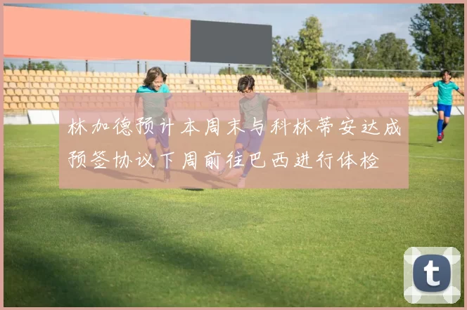 林加德预计本周末与科林蒂安达成预签协议下周前往巴西进行体检