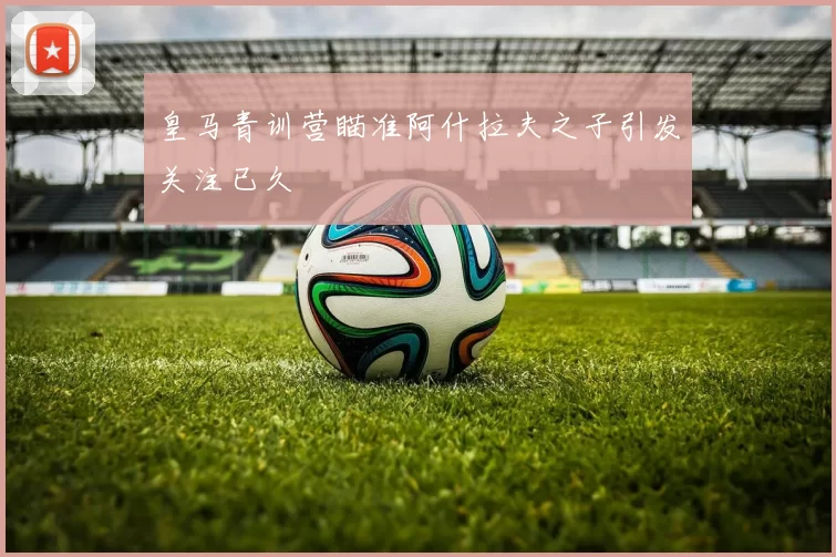 皇马青训营瞄准阿什拉夫之子引发关注已久