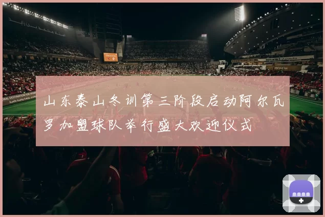 山东泰山冬训第三阶段启动阿尔瓦罗加盟球队举行盛大欢迎仪式