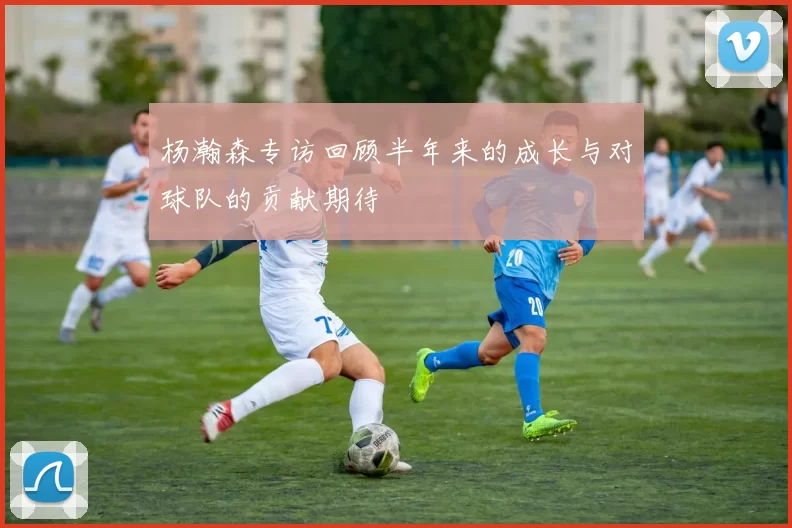 杨瀚森专访回顾半年来的成长与对球队的贡献期待