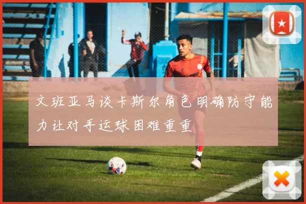 文班亚马谈卡斯尔角色明确防守能力让对手运球困难重重
